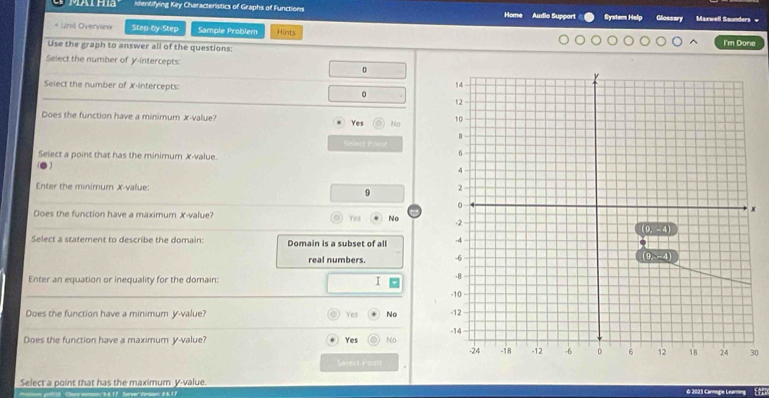 identifying Key Characteristics of Graphs of Functions Home Audio Suppori Systor Help Glossary Marwell Ssunders -
* Ursl Overview Step-by-Step Sample Problem Hints
Use the graph to answer all of the questions:
I'm Donie
Select the number of y-intercepts:
0
Select the number of X-intercepts: 。 
Does the function have a minimum x-value?
Yes Na 
Sniect Poust
Select a point that has the minimum x-value.
Enter the minimum X-value: 9 
x
Does the function have a maximum X-value? Yes No 
Select a statement to describe the domain: Domain is a subset of all 
real numbers. 
Enter an equation or inequality for the domain: I 
Does the function have a minimum y-value? Yes No 
Does the function have a maximum y-value? Yes No 0
Selert Paint
Select a point that has the maximum V-value. © 2023 Camege Leaming
ae vonson 8617 Server Veraon: 96.17
