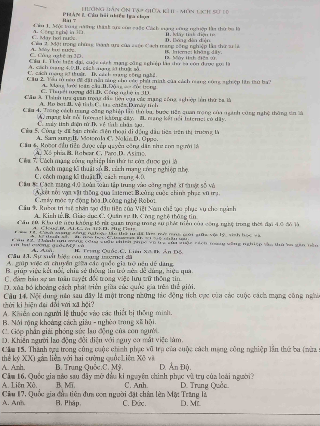 HƯỚNG DẢN ÔN Tập GiữA KÌ II - MÔN LịCH sử 10
PHÀN I. Câu hỏi nhiều lựa chọn
Bài 7
Cầâu 1. Một trong những thành tựu của cuộc Cách mạng công nghiệp lần thứ ba là
A. Công nghệ in 3D. B. Máy tính điện tử.
C. Máy hơi nước. D. Bóng đèn điện.
Câu 2. Một trong những thành tựu của cuộc Cách mạng công nghiệp lần thứ tư là
A. Máy hơi nước. B. Internet không dây.
C. Công nghệ in 3D. D. Máy tính điện tử
Câu 1. Thời hiện đại, cuộc cách mạng công nghiệp lần thứ ba còn được gọi là
A. cách mạng 4.0.B. cách mạng kĩ thuật số.
C. cách mạng kĩ thuật. D. cách mạng công nghệ.
Cầu 2. Yếu tổ nào đã đặt nền tảng cho các phát minh của cách mạng công nghiệp lần thứ ba?
A. Mạng lưới toàn cầu.B.Động cơ đốt trong.
C. Thuyết tương đối.D. Công nghệ in 3D.
Cầu 3. Thành tựu quan trọng đầu tiên của các mạng công nghiệp lần thứ ba là
A. Ro bot.B. vệ tinh.C. tàu chiến.D.máy tính.
Câu 4. Trong cách mạng công nghiệp lần thứ ba, bước tiến quan trọng của ngành công nghệ thông tin là
A. mạng kết nối Internet không dây. B. mạng kết nối Internet có dây.
C. máy tính điện tử.D. vệ tinh nhân tạo.
Câu 5. Công ty đã bán chiếc điện thoại di động đầu tiên trên thị trường là
A. Sam sung B. Motorola.C. Nokia.D. Oppo.
Câu 6. Robot đầu tiên được cấp quyền công dân như con người là
A. Xô phia.B. Robear.C. Paro.D. Asimo.
Câu 7. Cách mạng công nghiệp lần thứ tư còn được gọi là
A. cách mạng kĩ thuật số.B. cách mạng công nghiệp nhẹ.
C. cách mạng kĩ thuật D. cách mạng 4.0.
Câu 8: Cách mạng 4.0 hoàn toàn tập trung vào công nghệ kĩ thuật số và
A.kết nối vạn vật thông qua Internet.B.công cuộc chinh phục vũ trụ.
C.máy móc tự động hóa.D.công nghệ Robot.
Câu 9. Robot trí tuệ nhân tạo đầu tiên của Việt Nam chế tạo phục vụ cho ngành
A. Kinh tế.B. Giáo dục.C. Quân sự.D. Công nghệ thông tin.
Câu 10. Kho dữ liệu khồng lồ rất quan trọng trong sự phát triển của công nghệ trong thời đại 4.0 đó là
A. Cloud B. AI.C. In 3D.D. Big Data.
Câu 11. Cách mạng công nghiệp lần thứ tư đã làm mờ ranh giới giữa vật lý, sinh học và
A. kĩ thuật số. B. hóa học.C.internet.D. trí tuệ nhân tạo.
Cầu 12. Thành tựu trong công cuộc chính phục vũ trụ của cuộc cách mạng công nghiệp lần thứ ba gắn liên
với hai cường quốcMỹ và
A. Anh. B. Trung Quốc C. Liên Xô.D. Ân Độ.
Câu 13. Sự xuất hiện của mạng internet đã
A. giúp việc dị chuyển giữa các quốc gia trở nên dễ dàng.
B. giúp việc kết nối, chia sẻ thông tin trở nên dễ dàng, hiệu quả.
C. đảm bảo sự an toàn tuyệt đối trong việc lưu trữ thông tin.
D. xóa bỏ khoảng cách phát triển giữa các quốc gia trên thế giới.
Câu 14. Nội dung nào sau đây là một trong những tác động tích cực của các cuộc cách mạng công nghi
thời kì hiện đại đồi với xã hội?
A. Khiến con người lệ thuộc vào các thiết bị thông minh.
B. Nới rộng khoảng cách giàu - nghèo trong xã hội.
C. Góp phần giải phóng sức lao động của con người.
D. Khiến người lao động đổi diện với nguy cơ mất việc làm.
Câu 15. Thành tựu trong công cuộc chinh phục vũ trụ của cuộc cách mạng công nghiệp lần thứ ba (nửa
thế kỷ XX) gắn liền với hai cường quốcLiên Xô và
A. Anh. B. Trung Quốc.C. Mỹ. D. Ấn Độ.
Câu 16. Quốc gia nào sau đây mở đầu kỉ nguyên chinh phục vũ trụ của loài người?
A. Liên Xô. B. Mĩ. C. Anh. D. Trung Quốc.
Câu 17. Quốc gia đầu tiên đưa con người đặt chân lên Mặt Trăng là
A. Anh. B. Pháp. C. Đức. D. Mĩ.