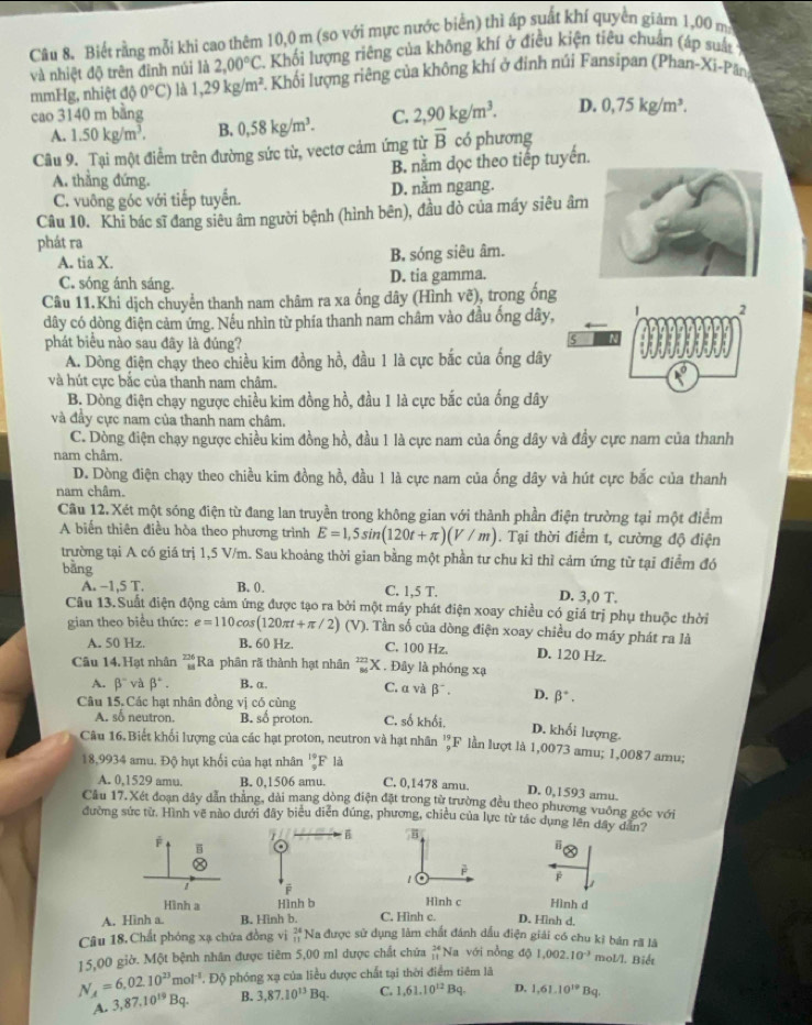 Biết rằng mỗi khi cao thêm 10,0 m (so với mực nước biển) thì áp suất khí quyền giảm 1,00 ma
và nhiệt độ trên đỉnh núi là 2,00°C 2. Khối lượng riêng của không khí ở điều kiện tiêu chuẩn (áp suất 
mmHg, nhiệt độ 0°C) là 1,29kg/m^2 1. Khối lượng riêng của không khí ở đỉnh núi Fansipan (Phan-Xi-Pân
cao 3140 m bằng 0,58kg/m^3. C. 2,90kg/m^3. D. 0,75kg/m^3.
A. 1.50kg/m^3. B.
Câu 9. Tại một điểm trên đường sức từ, vectơ cảm ứng từ overline B có phương
B. nằm dọc theo tiếp tuyến.
A. thẳng đứng.
C. vuông góc với tiếp tuyển. D. nằm ngang.
Câu 10. Khi bác sĩ đang siêu âm người bệnh (hình bên), đầu đò của máy siêu âm
phát ra
A. tia X. B. sóng siêu âm.
C. sóng ánh sáng. D. tia gamma.
Câu 11.Khi dịch chuyển thanh nam châm ra xa ống dây (Hình vẽ), trong ống
dây có dòng điện cảm ứng. Nếu nhìn từ phía thanh nam châm vào đầu ống dây,
2
phát biểu nào sau đây là đúng?
A. Dòng điện chạy theo chiều kim đồng hồ, đầu 1 là cực bắc của ống dây
và hút cực bắc của thanh nam châm.
B. Dòng điện chạy ngược chiều kim đồng hồ, đầu 1 là cực bắc của ống dây
và đầy cực nam của thanh nam châm.
C. Dòng điện chạy ngược chiều kim đồng hồ, đầu 1 là cực nam của ống dây và đầy cực nam của thanh
nam châm.
D. Dòng điện chạy theo chiều kim đồng hồ, đầu 1 là cực nam của ống dây và hút cực bắc của thanh
nam châm.
Câu 12. Xét một sóng điện từ đang lan truyền trong không gian với thành phần điện trường tại một điểm
A biến thiên điều hòa theo phương trình E=1,5sin (120t+π )(V/m). Tại thời điểm t, cường độ điện
trường tại A có giá trị 1,5 V/m. Sau khoảng thời gian bằng một phần tư chu kỉ thì cảm ứng từ tại điểm đó
bàng D. 3,0 T.
A. −1,5 T. B. 0. C. 1,5 T.
Câu 13.Suất điện động cảm ứng được tạo ra bởi một máy phát điện xoay chiều có giá trị phụ thuộc thời
gian theo biểu thức: e=110cos (120π t+π /2) (V). Tần số của dòng điện xoay chiều do máy phát ra là
A. 50 Hz. B. 60 Hz. C. 100 Hz. D. 120 Hz.
Câu 14. Hạt nhân  226/11  Ra phân rã thành hạt nhân _(86)^(222)X. . Đây là phóng xạ
A. beta^- và beta°. B. α. C. α và beta^-. D. beta^*.
Câu 15. Các hạt nhân đồng vị có cùng
A. số neutron. B. số proton. C. số khối.
D. khối lượng.
Câu 16. Biết khối lượng của các hạt proton, neutron và hạt nhân lF lần lượt là 1,0073 amu; 1,0087 amu;
18,9934 amu. Độ hụt khối của hạt nhân _9^((19)F là
A. 0,1529 amu. B. 0,1506 amu. C. 0,1478 amu. D. 0,1593 amu.
Câu 17. Xét đoạn đây dẫn thắng, dài mang dòng điện đặt trong từ trường đều theo phương vuỡng góc với
đường sức từ. Hình vẽ nào dưới đây biểu diễn đúng, phương, chiều của lực từ tác dụng lên dây dân?
j 
B
è
  
β
1
Hình a  Hình c Hình d
A. Hinh a. B. Hình b. C. Hình c. D. Hinh d.
Câu 18,Chất phóng xạ chứa đồng vị beginarray)r 24 11endarray Na được sử dụng làm chất đánh dầu điện giải có chu kỉ bản rã là
15,00 giờ. Một bệnh nhân được tiêm 5,00 ml được chất chứa beginarrayr 24 11endarray Na với nồng độ 1.002.10^(-3) mol/l. Biết
N_A=6.02.10^(23)mol^(-1) 1. Độ phóng xạ của liều dược chất tại thời điểm tiêm là
A. 3,87.10^(19)Bq. B. 3,87.10^(13)Bq. C. 1,61,10^(12)Bq. D. 1,61.10^(19)Bq.