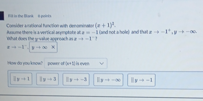 Fill in the Blank 6 points
Consider a rational function with denominator (x+1)^2. 
Assume there is a vertical asymptote at x=-1 (and not a hole) and that xto -1^+, yto -∈fty. 
What does the y -value approach as xto -1^- ?
xto -1^-, yto ∈fty X
How do you know? power of (x+1) is even
3yto 1 limlimits _xto 3 limlimits yto -3 lim _xto -∈fty  lim  underlinexto -1