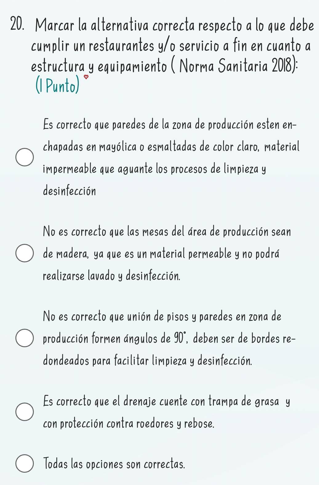 Marcar la alternativa correcta respecto a lo que debe
cumplir un restaurantes y/o servicio a fin en cuanto a
estructura y equipamiento ( Norma Sanitaria 2018):
(1 Punto)
Es correcto que paredes de la zona de producción esten en-
chapadas en mayólica o esmaltadas de color claro, material
impermeable que aguante los procesos de limpieza y
des infección
No es correcto que las mesas del área de producción sean
de madera, ya que es un material permeable y no podrá
realizarse lavado y desinfección.
No es correcto que unión de pisos y paredes en zona de
producción formen ángulos de 90° , deben ser de bordes re−
dondeados para facilitar limpieza y desinfección.
Es correcto que el drenaje cuente con trampa de grasa y
con protección contra roedores y rebose.
Todas las opciones son correctas.