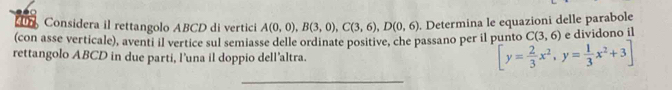 Considera il rettangolo ABCD di vertici C(3,6) e dividono il 
(con asse verticale), aventi il vertice sul semiasse delle ordinate positive, che passano per il punto A(0,0), B(3,0), C(3,6), D(0,6). Determina le equazioni delle parabole 
rettangolo ABCD in due parti, l’una il doppio dell’altra.
[y= 2/3 x^2,y= 1/3 x^2+3]
_