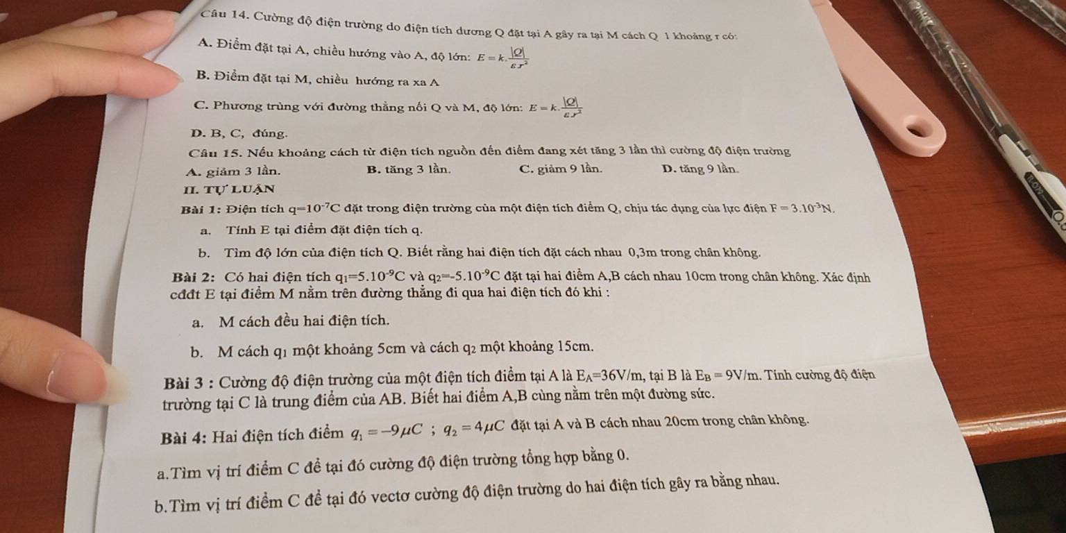 Cường độ điện trường do điện tích dương Q đặt tại A gây ra tại M cách Q 1 khoảng r có:
A. Điểm đặt tại A, chiều hướng vào A, độ lớn: E=k. |Q|/varepsilon x^2 
B. Điểm đặt tại M, chiều hướng ra xa A
C. Phương trùng với đường thẳng nối Q và M, độ lớn: E=k. |Q|/varepsilon .r^2 
D. B, C, đúng.
Câu 15. Nếu khoảng cách từ điện tích nguồn đến điểm đang xét tăng 3 lần thì cường độ điện trường
A. giảm 3 lần. B. tăng 3 lần. C. giảm 9 lần. D. tăng 9 lần.
II. tự luận
Bài 1: Điện tích q=10^(-7)C đặt trong điện trường của một điện tích điểm Q, chịu tác dụng của lực điện F=3.10^(-3)N
a. Tính E tại điểm đặt điện tích q.
b. Tìm độ lớn của điện tích Q. Biết rằng hai điện tích đặt cách nhau 0,3m trong chân không.
Bài 2: Có hai điện tích q_1=5.10^(-9)C và q_2=-5.10^(-9)C đặt tại hai điểm A,B cách nhau 10cm trong chân không. Xác định
cđđt E tại điểm M nằm trên đường thẳng đi qua hai điện tích đó khi :
a. M cách đều hai điện tích.
b. M cách q1 một khoảng 5cm và cách q2 một khoảng 15cm.
Bài 3 : Cường độ điện trường của một điện tích điểm tại A là E_A=36V/m, , tại B là E_B=9V/m.. Tính cường độ điện
trường tại C là trung điểm của AB. Biết hai điểm A,B cùng nằm trên một đường sức.
Bài 4: Hai điện tích điểm q_1=-9mu C;q_2=4mu C đặt tại A và B cách nhau 20cm trong chân không.
a.Tìm vị trí điểm C đề tại đó cường độ điện trường tổng hợp bằng 0.
b.Tìm vị trí điểm C đề tại đó vectơ cường độ điện trường do hai điện tích gây ra bằng nhau.