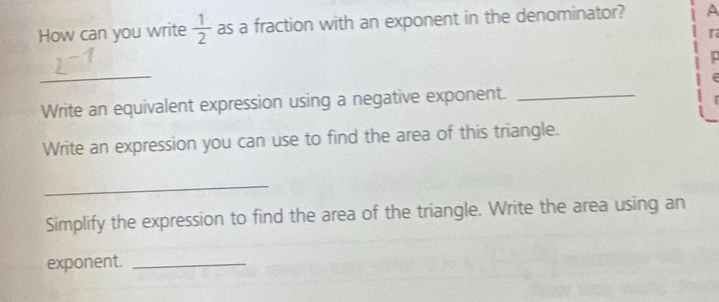 How can you write  1/2  as a fraction with an exponent in the denominator? 
A 
r 
_ 
e 
Write an equivalent expression using a negative exponent._ 
Write an expression you can use to find the area of this triangle. 
_ 
Simplify the expression to find the area of the triangle. Write the area using an 
exponent._