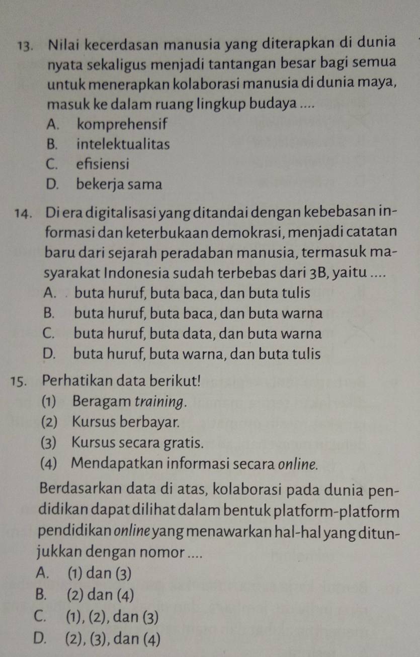 Nilai kecerdasan manusia yang diterapkan di dunia
nyata sekaligus menjadi tantangan besar bagi semua
untuk menerapkan kolaborasi manusia di dunia maya,
masuk ke dalam ruang lingkup budaya ....
A. komprehensif
B. intelektualitas
C. efsiensi
D. bekerja sama
14. Di era digitalisasi yang ditandai dengan kebebasan in-
formasi dan keterbukaan demokrasi, menjadi catatan
baru dari sejarah peradaban manusia, termasuk ma-
syarakat Indonesia sudah terbebas dari 3B, yaitu ....
A. buta huruf, buta baca, dan buta tulis
B. buta huruf, buta baca, dan buta warna
C. buta huruf, buta data, dan buta warna
D. buta huruf, buta warna, dan buta tulis
15. Perhatikan data berikut!
(1) Beragam training.
(2) Kursus berbayar.
(3) Kursus secara gratis.
(4) Mendapatkan informasi secara online.
Berdasarkan data di atas, kolaborasi pada dunia pen-
didikan dapat dilihat dalam bentuk platform-platform
pendidikan online yang menawarkan hal-hal yang ditun-
jukkan dengan nomor ....
A. (1) dan (3)
B. (2) dan (4)
C. (1), (2), dan (3)
D. (2), (3), dan (4)