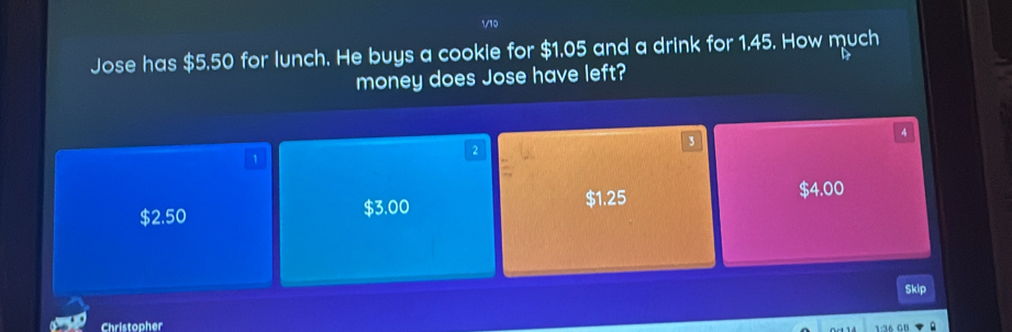 √10
Jose has $5.50 for lunch. He buys a cookie for $1,05 and a drink for 1.45. How much
money does Jose have left?
3
4
1
2
$1.25
$2.50 $3.00 $4.00
Skip
Christopher