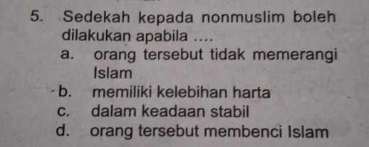 Sedekah kepada nonmuslim boleh
dilakukan apabila ....
a. orang tersebut tidak memerangi
Islam
b. memiliki kelebihan harta
c. dalam keadaan stabil
d. orang tersebut membenci Islam