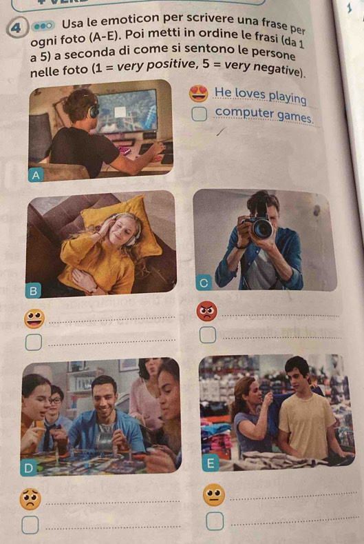 1 
4 ● Usa le emoticon per scrivere una frase per 
ogni foto (A-E). Poi metti in ordine le frasi (da 1 
a 5) a seçonda di come si sentono le persone 
nelle foto (1= very positive, 5= very negative). 
He loves playing 
computer games. 
_ 
_ 
_ 
_ 
_ 
_ 
_ 
_