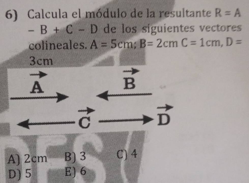 Calcula el módulo de la resultante R=A
-B+C-D de los siguientes vectores
colineales. A=5cm; B=2cmC=1cm, D=
3cm
A
B
C
vector D
A) 2cm B) 3
C) 4
D) 5 E) 6