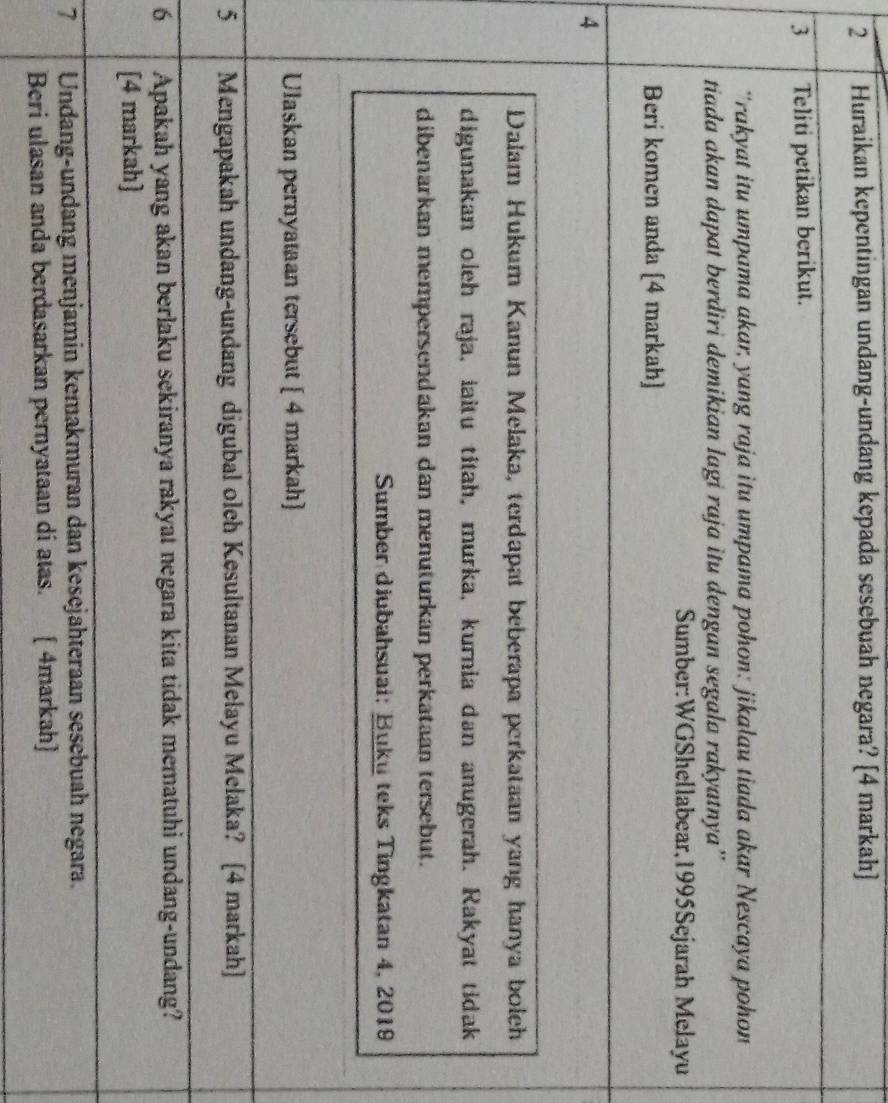 Huraikan kepentingan undang-undang kepada sesebuah negara? [4 markah)] 
3 Teliti petikan berikut. 
'rakyat itu umpama akar, yang raja itu umpama pohon: jikalau tiada akar Nescaya pohon 
tiada akan dapat berdiri demikian lagi raja itu dengan segala rakyatnya” 
Sumber:WGShellabear,1995Sejarah Melayu 
Beri komen anda [4 markah] 
4 
Dalam Hukum Kanun Melaka, terdapat beberapa perkataan yang hanya bolch 
digunakan oleh raja, iaitu titah, murka, kurnia dan anugerah. Rakyat tidak 
dibenarkan mempersendakan dan menuturkan perkataan tersebut. 
Sumber diubahsuai: Buku teks Tingkatan 4, 2019 
Ulaskan pernyataan tersebut [ 4 markah] 
5 Mengapakah undang-undang digubal olch Kesultanan Melayu Melaka? [4 markah] 
6 Apakah yang akan berlaku sekiranya rakyat negara kita tidak mematuhi undang-undang? 
[4 markah] 
7 Undang-undang menjamin kemakmuran dan kesejähteraan sesebuah negara. 
Beri ulasan anda berdasarkan pernyataan di atas. [ 4markah]