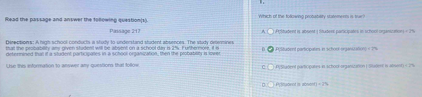 」 .
Read the passage and answer the following question(s) Which of the following probability statements is true?
Passage 217 A. P(Student is absent | Student participates in school organization) <2%
Directions: A high school conducts a study to understand student absences. The study determines
that the probability any given student will be absent on a school day is 2%. Furthermore, it is B.
determined that if a student participates in a school organization, then the probability is lower P(Student participates in school organization) <2%
Use this information to answer any questions that follow. P(Student participates in schooll organization | Student is absent) <2%
C
D. P(Student is absent) <2%