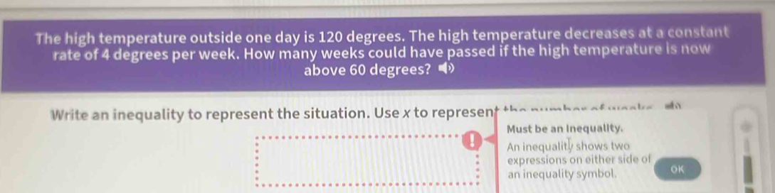 The high temperature outside one day is 120 degrees. The high temperature decreases at a constant
rate of 4 degrees per week. How many weeks could have passed if the high temperature is now
above 60 degrees? 
Write an inequality to represent the situation. Use x to represen
Must be an Inequality.
An inequality shows two
expressions on either side of
an inequality symbol. OK