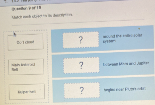 18s (031) 
Question 9 of 15 
Match each object to its description. 
? around the entire solar 
Oort cloud system 
Main Asteroid between Mars and Jupiter 
Belt 
? 
? 
Kuiper belt begins near Pluto's orbit