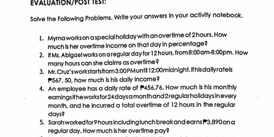 Evaluaton/Pठst test: 
Solve the Following Problems. Write your answers in your activity notebook. 
1. Myrna works on a special holiday with an over time of 2 hours. How 
much is her overtime income on that day in percentage? 
2. If Ms. Abigael works on a regular day for 12 hours, from 8:00 am -8:00 pm. How 
many hours can she claims as overtime ? 
3. Mr. Cruz'sworkstartsfrom 3:00 PMuntil 12:00 mid night. If his daily rate ls
567. 50, how much is his daily income? 
4. An employee has a daily rate of 456.76. How much is his monthly 
earnings if he works for 24 days a month and 2 regular holidays in every
month, and he incurred a total overtime of 12 hours in the regular
days? 
5. Sarah worked for 9 hours including lunch break and earns P3,890 on a 
regular day. How much is her overtime pay?