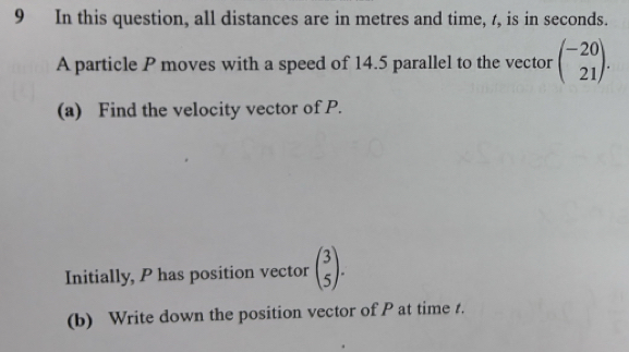 In this question, all distances are in metres and time, t, is in seconds.
A particle P moves with a speed of 14.5 parallel to the vector beginpmatrix -20 21endpmatrix. 
(a) Find the velocity vector of P.
Initially, P has position vector beginpmatrix 3 5endpmatrix. 
(b) Write down the position vector of P at time t.