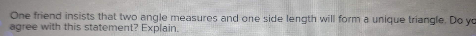 One friend insists that two angle measures and one side length will form a unique triangle. Do yo 
agree with this statement? Explain.