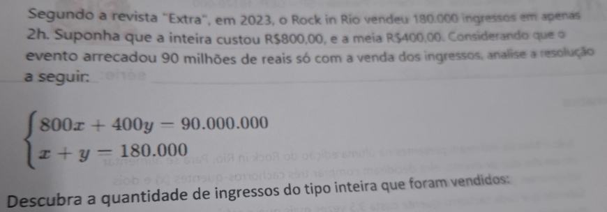 Segundo a revista "Extra", em 2023, o Rock in Rio vendeu 180.000 ingressos em apenas 
2h. Suponha que a inteira custou R$800,00, e a meia R$400,00. Considerando que o 
evento arrecadou 90 milhões de reais só com a venda dos ingressos, analise a resolução 
a seguir:
beginarrayl 800x+400y=90.000.000 x+y=180.000endarray.
Descubra a quantidade de ingressos do tipo inteira que foram vendidos: