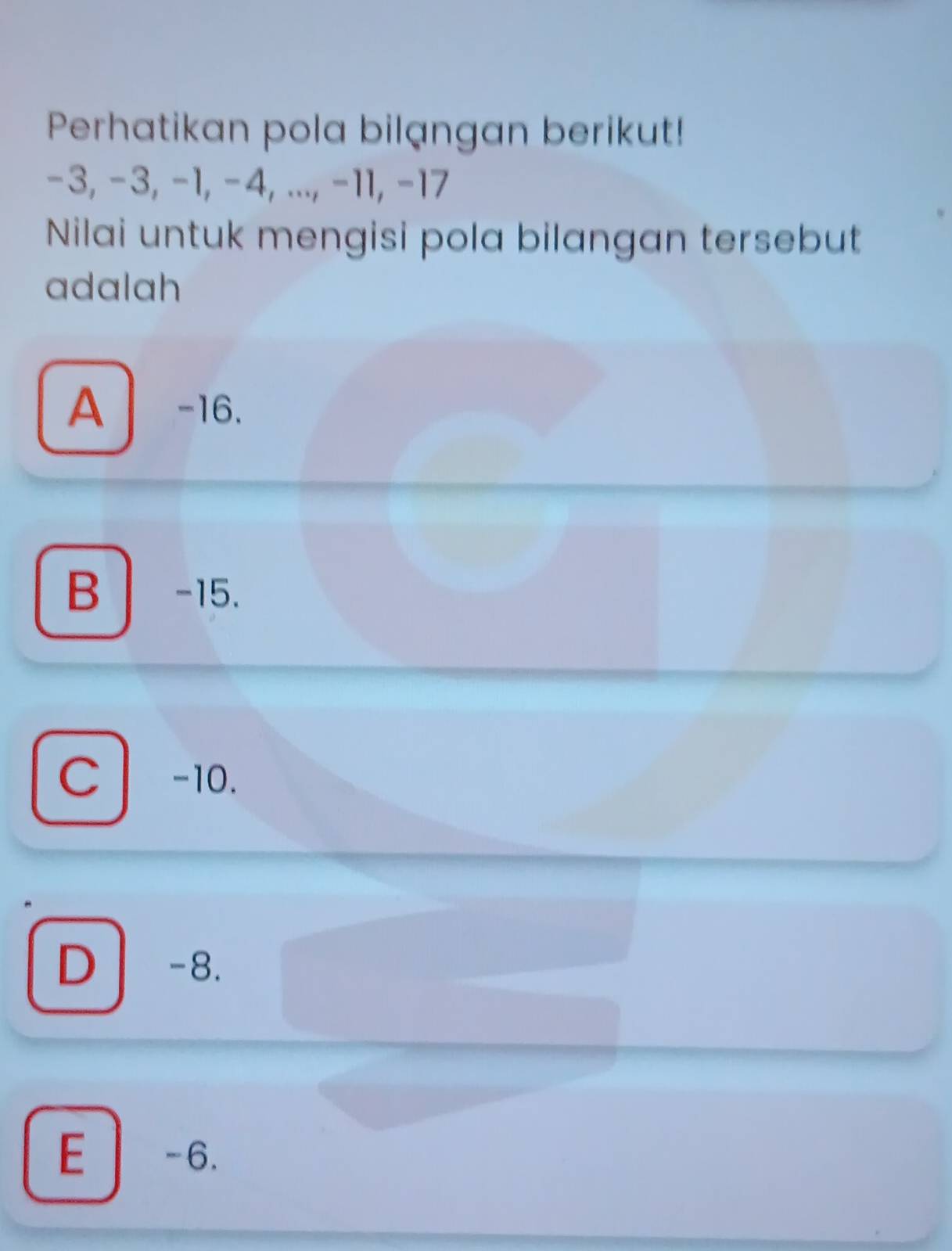 Perhatikan pola bilangan berikut!
−3, −3, −1, −4, ..., −11, −17
Nilai untuk mengisi pola bilangan tersebut
adalah
A -16.
B -15.
c l -10.
D -8.
E -6.