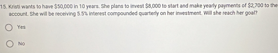 Kristi wants to have $50,000 in 10 years. She plans to invest $8,000 to start and make yearly payments of $2,700 to the
account. She will be receiving 5.5% interest compounded quarterly on her investment. Will she reach her goal?
Yes
No