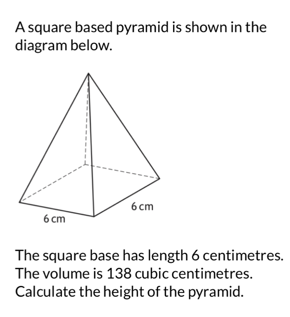 A square based pyramid is shown in the 
diagram below. 
The square base has length 6 centimetres. 
The volume is 138 cubic centimetres. 
Calculate the height of the pyramid.