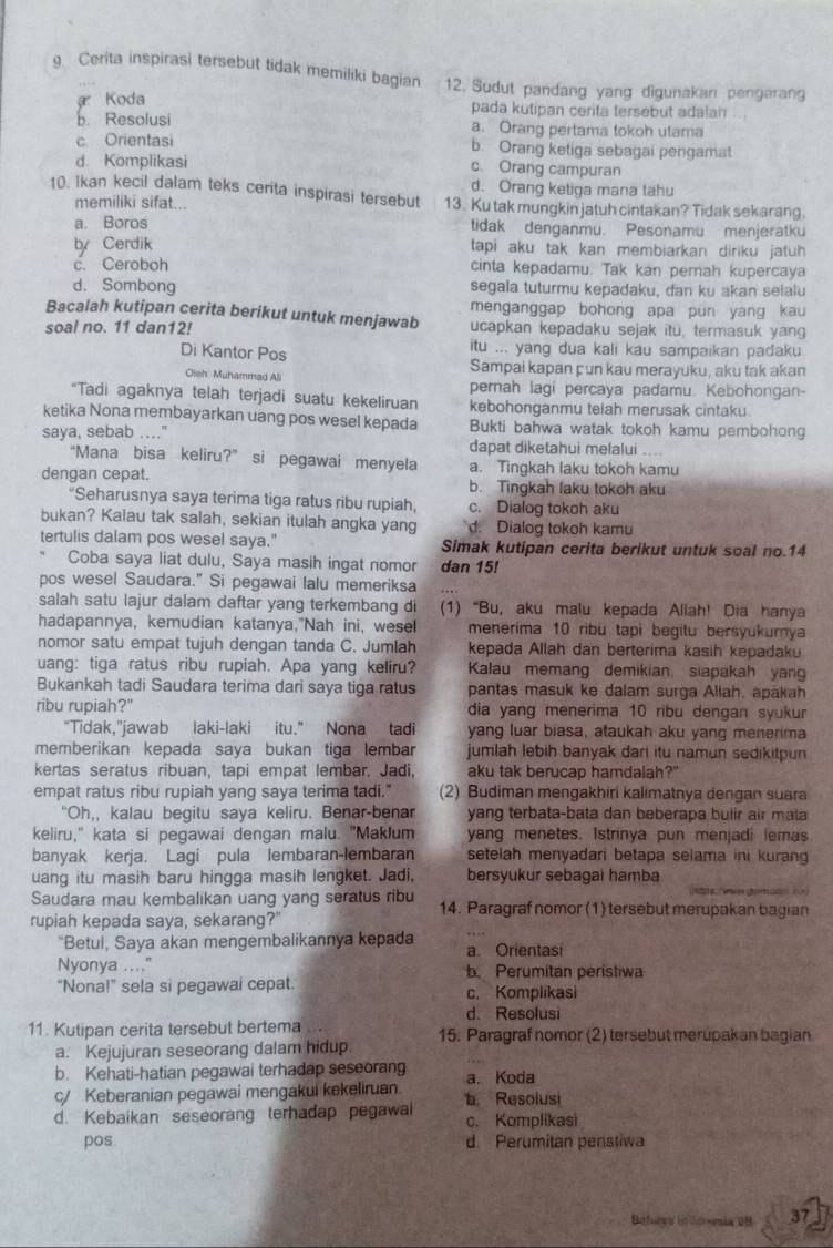 Cerita inspirasi tersebut tidak memiliki bagian 12. Sudut pandang yang digunakan pengarang
a Koda pada kutipan cerita tersebut adalan
b. Resolusi a. Orang pertama tokoh utama
c. Orientasi b. Orang ketiga sebagai pengamat
d. Komplikasi c Orang campuran
d. Orang ketiga mana tahu
10. Ikan kecil dalam teks cerita inspirasi tersebut 13. Ku tak mungkin jatuh cintakan? Tidak sekarang.
memiliki sifat...
a. Boros tidak denganmu. Pesonamu menjeratku
by Cerdik tapi aku tak kan membiarkan diriku jatuh
c. Ceroboh cinta kepadamu. Tak kan perah kupercaya
d. Sombong segala tuturmu kepadaku, dan ku akan seialu
menganggap bohong apa pun yang kau 
Bacalah kutipan cerita berikut untuk menjawab ucapkan kepadaku sejak itu, termasuk yang
soal no. 11 dan12!
Di Kantor Pos itu ... yang dua kali kau sampaikan padaku
Sampai kapan çun kau merayuku, aku tak akan
Olsh: Muhammad Ali pernah lagi percaya padamu. Kebohongan-
“Tadi agaknya telah terjadi suatu kekeliruan kebohonganmu telah merusak cintaku.
ketika Nona membayarkan uang pos wesel kepada Bukti bahwa watak tokoh kamu pembohong
saya, sebab …."
dapat diketahui mefalui ....
“Mana bisa keliru?” si pegawai menyela a. Tingkah laku tokoh kamu
dengan cepat. b. Tingkah laku tokoh aku
“Seharusnya saya terima tiga ratus ribu rupiah, c. Dialog tokoh aku
bukan? Kalau tak salah, sekian itulah angka yang d. Dialog tokoh kamu
tertulis dalam pos wesel saya." Simak kutipan cerita berikut untuk soal no.14
Coba saya liat dulu, Saya masih ingat nomor dan 15!
pos wesel Saudara." Si pegawai lalu memeriksa
salah satu lajur dalam daftar yang terkembang di (1) “Bu, aku malu kepada Allah! Dia hanya
hadapannya, kemudian katanya,"Nah ini, wesel menerima 10 ribu tapi begitu bersyukurya
nomor satu empat tujuh dengan tanda C. Jumlah kepada Allah dan berterima kasih kepadaku
uang: tiga ratus ribu rupiah. Apa yang keliru? Kalau memang demikian, siapakah yan
Bukankah tadi Saudara terima dari saya tiga ratus pantas masuk ke dalam surga Allah, apakah
ribu rupiah?" dia yang menerima 10 ribu dengan syuku
“Tidak,"jawab laki-laki itu." Nona tadi yang luar biasa, ataukah aku yang menerima
memberikan kepada saya bukan tiga lembar jumlah lebih banyak dari itu namun sedikitpun
kertas seratus ribuan, tapi empat lembar. Jadi. aku tak berucap hamdalah?"
empat ratus ribu rupiah yang saya terima tadi." (2) Budiman mengakhiri kalimatnya dengan suara
"Oh,, kalau begitu saya keliru. Benar-benar yang terbata-bata dan beberapa bulir air mata
keliru," kata si pegawai dengan malu. "Maklum yang menetes. Istrinya pun menjadi lemas
banyak kerja. Lagi pula lembaran-lembaran setelah menyadari betapa selama ini kurang 
uang itu masih baru hingga masih lengket. Jadi, bersyukur sebagai hamba
e gera  
Saudara mau kembalikan uang yang seratus ribu 14. Paragraf nomor (1) tersebut merupakan bagian
rupiah kepada saya, sekarang?"
"Betul, Saya akan mengembalikannya kepada a. Orientasi
Nyonya ...." b. Perumitan peristiwa
"Nona!" sela si pegawai cepat. c. Komplikasi
d. Resolusi
11. Kutipan cerita tersebut bertema ... 15. Paragraf nomor (2) tersebut merupakan bagian
a. Kejujuran seseorang dalam hidup.
b. Kehati-hatian pegawai terhadap seseorang
c/ Keberanian pegawai mengakui kekeliruan. a. Koda
d. Kebaikan seseorang terhadap pegawal  Resolusi c. Komplikasi
pos d Perumitan penstiwa
Báfurss infereia DB 37