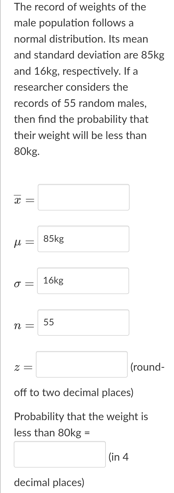 The record of weights of the 
male population follows a 
normal distribution. Its mean 
and standard deviation are 85kg
and 16kg, respectively. If a 
researcher considers the 
records of 55 random males, 
then find the probability that 
their weight will be less than
80kg.
overline x=□
mu =85kg
sigma =□ 16kg
n=boxed 55
z=□ (round- 
off to two decimal places) 
Probability that the weight is 
less than 80kg=
□ ( □  
in 4
decimal places)