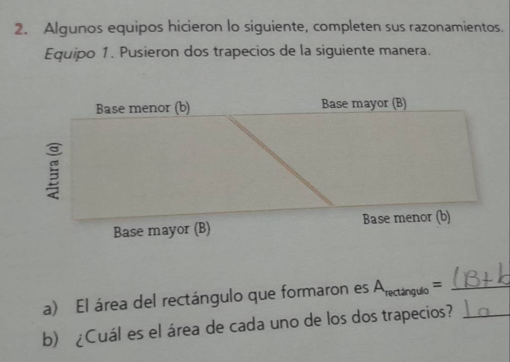 Algunos equipos hicieron lo siguiente, completen sus razonamientos. 
Equipo 1. Pusieron dos trapecios de la siguiente manera. 
a) El área del rectángulo que formaron es A_rectan gulo= _ 
b) ¿Cuál es el área de cada uno de los dos trapecios?_