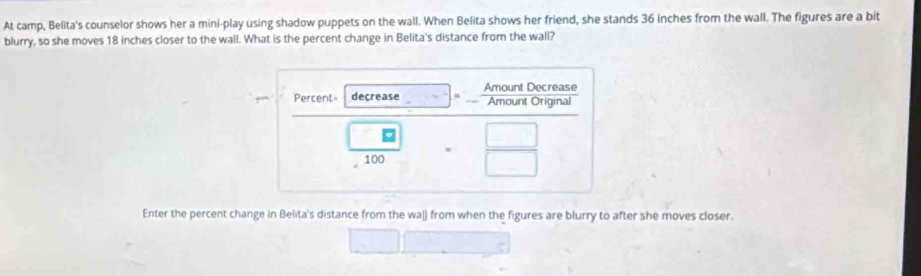 At camp, Belita's counselor shows her a mini-play using shadow puppets on the wall. When Belita shows her friend, she stands 36 inches from the wall. The figures are a bit 
blurry, so she moves 18 inches closer to the wall. What is the percent change in Belita's distance from the wall? 
Enter the percent change in Belita's distance from the walj from when the figures are blurry to after she moves closer.