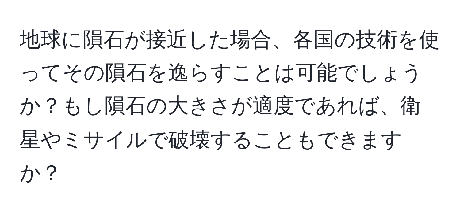 地球に隕石が接近した場合、各国の技術を使ってその隕石を逸らすことは可能でしょうか？もし隕石の大きさが適度であれば、衛星やミサイルで破壊することもできますか？