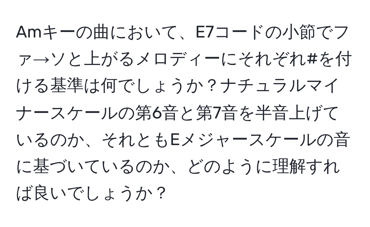 Amキーの曲において、E7コードの小節でファ→ソと上がるメロディーにそれぞれ#を付ける基準は何でしょうか？ナチュラルマイナースケールの第6音と第7音を半音上げているのか、それともEメジャースケールの音に基づいているのか、どのように理解すれば良いでしょうか？