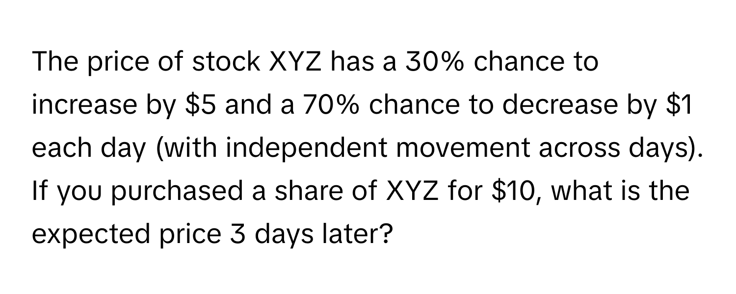 The price of stock XYZ has a 30% chance to increase by $5 and a 70% chance to decrease by $1 each day (with independent movement across days). If you purchased a share of XYZ for $10, what is the expected price 3 days later?