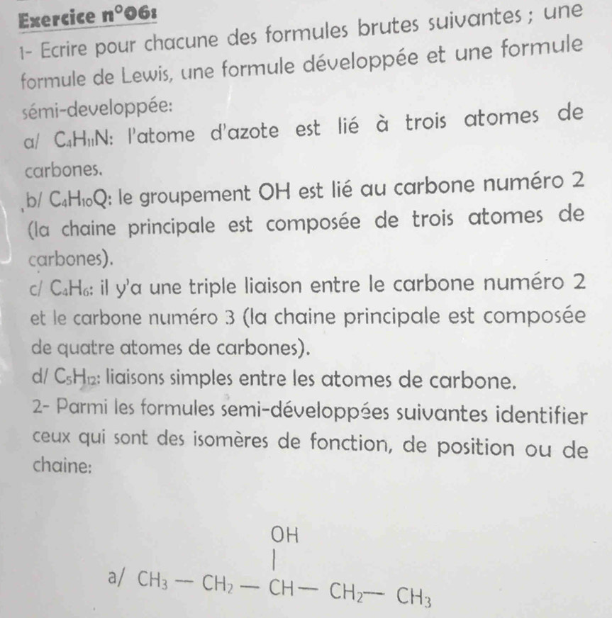 Exercice n° 061 
1- Ecrire pour chacune des formules brutes suivantes ; une 
formule de Lewis, une formule développée et une formule 
sémi-developpée: 
a/ C_4H_11N : l'atome d'azote est lié à trois atomes de 
carbones. 
b/ C_4H_10Q 0: le groupement OH est lié au carbone numéro 2
(la chaine principale est composée de trois atomes de 
carbones). 
c/ C_4H_6 il y la une triple liaison entre le carbone numéro 2
et le carbone numéro 3 (la chaine principale est composée 
de quatre atomes de carbones). 
d/ C_5H_12; liaisons simples entre les atomes de carbone. 
2- Parmi les formules semi-développées suivantes identifier 
ceux qui sont des isomères de fonction, de position ou de 
chaine: 
a/ beginarrayr OH CH_3-CH_2-CH-CH_2-CH_3endarray