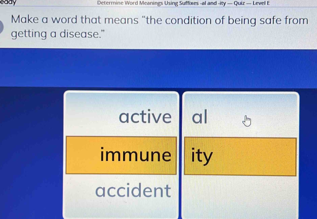 eady Determine Word Meanings Using Suffixes -al and -ity — Quiz — Level E
Make a word that means “the condition of being safe from
getting a disease.”
active al
immune ity
accident