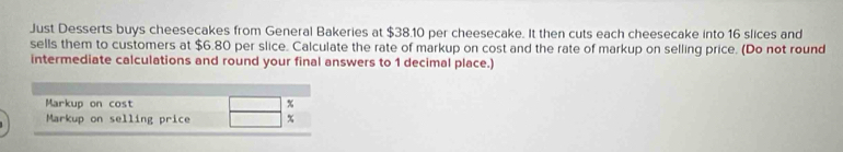 Just Desserts buys cheesecakes from General Bakeries at $38.10 per cheesecake. It then cuts each cheesecake into 16 slices and 
sells them to customers at $6.80 per slice. Calculate the rate of markup on cost and the rate of markup on selling price. (Do not round 
intermediate calculations and round your final answers to 1 decimal place.) 
Markup on cost %
Markup on selling price %