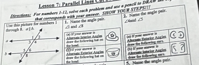 Lesson 7: Parallel Lines  u 
Directions: For numbers 1-12, solve each problem and use a pencil to DRAW 
2. Name the angle pair.
that corresponds with your answer. SHOW YOUR STEPS!!!
Use this picture for numbers 1 1. Name the angle pair. ∠ 4 and ∠ 5
∠ 1 and ∠ 8
(a) If your answer is
Alternate Interíor Angles (a) If your answer is
draw the following hat on Alternate Exterior Angles
the head.
draw the following ears.
(b) If your answer is
Alternate Exteríor Angles (b) If your answer is
draw the following hat on Alternate Interior Angles
draw the following cars.
the head.
5. Name the angle pair.