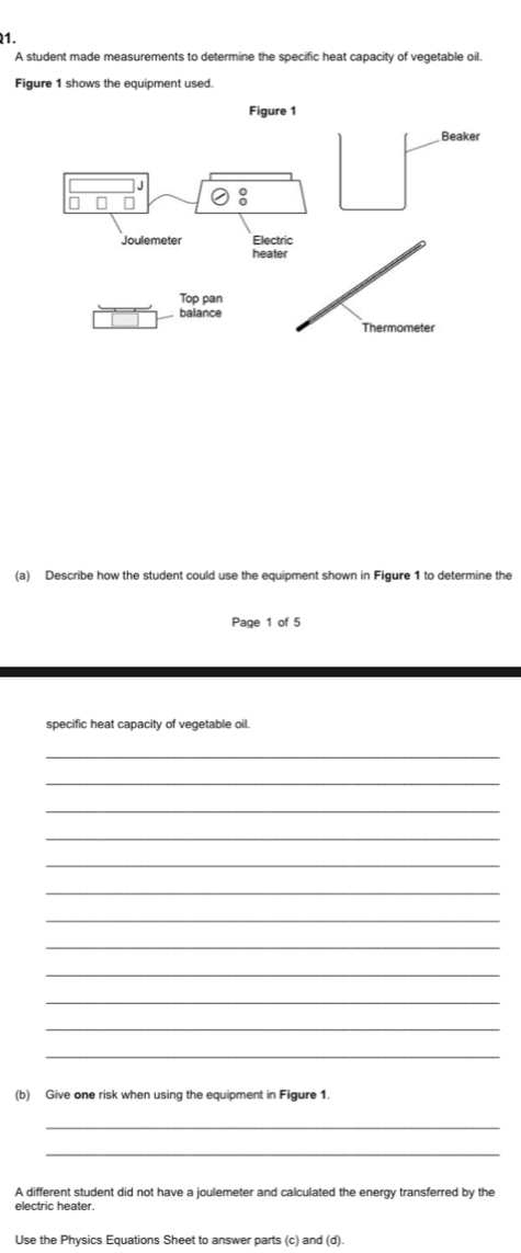 A student made measurements to determine the specific heat capacity of vegetable oil. 
Figure 1 shows the equipment used. 
(a) Describe how the student could use the equipment shown in Figure 1 to determine the 
Page 1 of 5 
specific heat capacity of vegetable oil. 
_ 
_ 
_ 
_ 
_ 
_ 
_ 
_ 
_ 
_ 
_ 
_ 
(b) Give one risk when using the equipment in Figure 1. 
_ 
_ 
A different student did not have a joulemeter and calculated the energy transferred by the 
electric heater. 
Use the Physics Equations Sheet to answer parts (c) and (d).