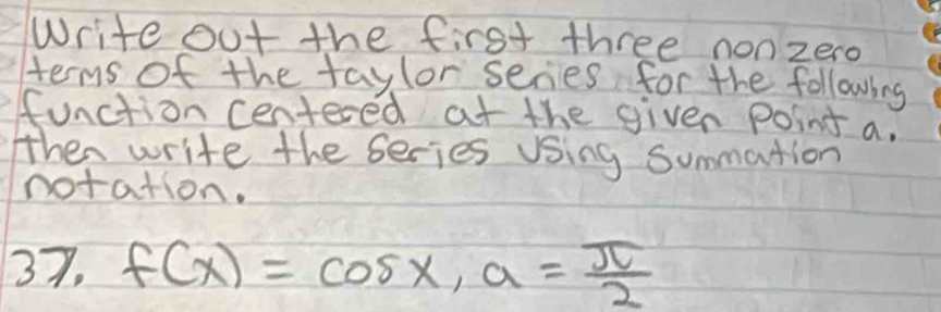 Write out the first three nonzero 
terms of the taylor series for the following 
function centered at the given Ppoint a. 
then write the series Using summation 
notation. 
37. f(x)=cos x, a= π /2 