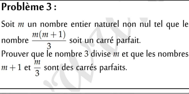 Problème 3 : 
Soit m un nombre entier naturel non nul tel que le 
nombre  (m(m+1))/3  soit un carré parfait. 
Prouver que le nombre 3 divise m et que les nombres
m+1 et  m/3  sont des carrés parfaits.