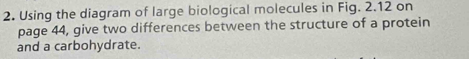 Using the diagram of large biological molecules in Fig. 2.12 on 
page 44, give two differences between the structure of a protein 
and a carbohydrate.