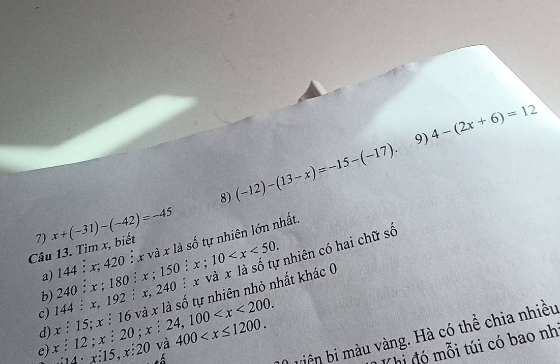 4-(2x+6)=12
8) (-12)-(13-x)=-15-(-17). 
7) x+(-31)-(-42)=-45
nhiên có hai chữ số 
a) 144 : x; 420 : x và x là số tự nhiên lớn nhất 
Câu 13. Tìm x, biết 
b) 240 : x; 180 : x; 1 50 :x;10 . : 
a 
d) x : 15; x :16 5 và x là số tự nhiên nhỏ nhất khác 0 
c) 144:x. 192 : x, 240
e) x : 12; x: 20; x : x:24, 100 . 
bn màu vàng. Hà có thể chia nhiều 
:4 x:15, x :20 và 400 . 
Thi đó mỗi túi có bao nh