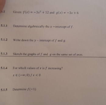 5.1 Given: f(x)=-3x^2+12 and g(x)=-3x+6
5.1.1 Determine algebraically the x -intercept of f
5.1.2 Write down the y - intercept of f and g. 
5.1.3 Sketch the graphs of f and g on the same set of axes. 
5.1.4 For which values of x is f increasing?
x∈ (-∈fty ;0)/x<0</tex> 
5.1.5 Determine f(-1)