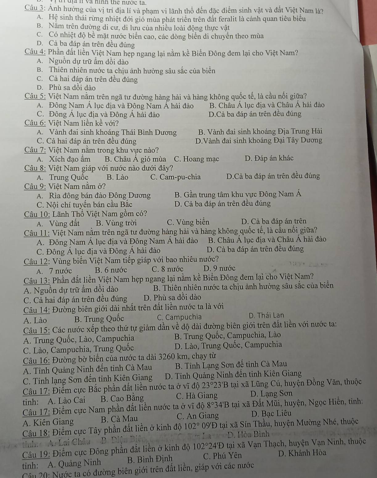 th  đị l và hình the nước ta.
Câu 3: Ảnh hưởng của vị trí địa lí và phạm vi lãnh thổ đến đặc điểm sinh vật và đất Việt Nam là?
A. Hệ sinh thái rừng nhiệt đới gió mùa phát triển trên đất feralit là cảnh quan tiêu biểu
B. Năm trên đường di cư, di lưu của nhiều loài động thực vật
C. Có nhiệt độ bề mặt nước biển cao, các dòng biển di chuyển theo mùa
D. Cả ba đáp án trên đều đúng
Câu 4: Phần đất liền Việt Nam hẹp ngang lại nằm kề Biển Đông đem lại cho Việt Nam?
A. Nguồn dự trữ ẩm dồi dào
B. Thiên nhiên nước ta chịu ảnh hưởng sâu sắc của biển
C. Cả hai đáp án trên đều đúng
D. Phù sa dồi dào
Câu 5: Việt Nam nằm trên ngã tư đường hàng hải và hàng không quốc tế, là cầu nối giữa?
A. Đông Nam Á lục địa và Đông Nam Á hải đảo B. Châu Á lục địa và Châu Á hải đảo
C. Đông Á lục địa và Đông Á hải đảo D.Cả ba đáp án trên đều đúng
Câu 6: Việt Nam liền kề với?
A. Vành đai sinh khoáng Thái Bình Dương B. Vành đai sinh khoáng Địa Trung Hải
C. Cả hai đáp án trên đều đúng D.Vành đai sinh khoáng Đại Tây Dương
Câu 7: Việt Nam nằm trong khu vực nào?
A. Xích đạo ẩm B. Châu Á gió mùa C. Hoang mạc D. Đáp án khác
Câu 8: Việt Nam giáp với nước nào dưới đây?
A. Trung Quốc B. Lào C. Cam-pu-chia D.Cả ba đáp án trên đều đúng
Câu 9: Việt Nam nằm ở?
A. Rìa đông bán đảo Đông Dương B. Gần trung tâm khu vực Đông Nam Á
C. Nội chí tuyến bán cầu Bắc D. Cả ba đáp án trên đều đúng
Câu 10: Lãnh Thổ Việt Nam gồm có?
A. Vùng đất B. Vùng trời C. Vùng biển D. Cả ba đáp án trên
Câu 11: Việt Nam nằm trên ngã tư đường hàng hải và hàng không quốc tế, là cầu nối giữa?
A. Đông Nam Á lục địa và Đông Nam Á hải đảo B. Châu Á lục địa và Châu Á hải đảo
C. Đông Á lục địa và Đông Á hải đảo D. Cả ba đáp án trên đều đúng
Câu 12: Vùng biển Việt Nam tiếp giáp với bao nhiêu nước?
A. 7 nước B. 6 nước C. 8 nước D. 9 nước
Câu 13: Phần đất liền Việt Nam hẹp ngang lại nằm kề Biển Đông đem lại cho Việt Nam?
A. Nguồn dự trữ ẩm dồi dào  B. Thiên nhiên nước ta chịu ảnh hưởng sâu sắc của biển
C. Cả hai đáp án trên đều đúng D. Phù sa dồi dào
Câu 14: Đường biên giới dài nhất trên đất liền nước ta là với
A. Lào B. Trung Quốc C. Campuchia D. Thái Lan
Câu 15: Các nước xếp theo thứ tự giảm dần về dộ dài đường biên giới trên đất liền với nước ta:
A. Trung Quốc, Lào, Campuchia  B. Trung Quốc, Campuchia, Lào
C. Lào, Campuchia, Trung Quốc  D. Lào, Trung Quốc, Campuchia
Câu 16: Đường bờ biển của nước ta dài 3260 km, chạy từ
A. Tỉnh Quảng Ninh đến tỉnh Cà Mau B. Tinh Lạng Sơn đế tỉnh Cà Mau
C. Tinh lạng Sơn đến tỉnh Kiên Giang  D. Tinh Quảng Ninh đến tinh Kiên Giang
Câu 17: Điểm cực Bắc phần đất liền nước ta ở vĩ độ 23°23'B 3 tại xã Lũng Cú, huyện Đồng Văn, thuộc
tinh: A. Lào Cai B. Cao Bằng C. Hà Giang
D. Lạng Sơn
Câu 17: Điểm cực Nam phần đất liền nước ta ở vĩ độ 8° 34'B tại xã Đất Mũi, huyện, Ngọc Hiền, tinh:
C. An Giang
A. Kiên Giang  B. Cà Mau D. Bạc Liêu
Câu 18: Điểm cực Tây phần đất liền ở kinh độ 102° 09'Đ tại xã Sín Thầu, huyện Mường Nhé, thuộc
tinh A. Lai Châu B. Di D. Hòa Bình
Câu 19: Điểm cực Đông phần đất liền ở kinh độ 102°24'D tại xã Vạn Thạch, huyện Vạn Ninh, thuộc
tinh: A. Quảng Ninh B. Bình Định C. Phú Yên
D. Khánh Hòa
Câu 20: Nước ta có đường biên giới trên đất liền, giáp với các nước