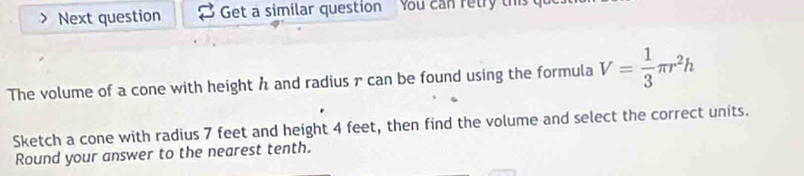 Next question Get a similar question You can retry this 
The volume of a cone with height h and radius r can be found using the formula V= 1/3 π r^2h
Sketch a cone with radius 7 feet and height 4 feet, then find the volume and select the correct units. 
Round your answer to the nearest tenth.