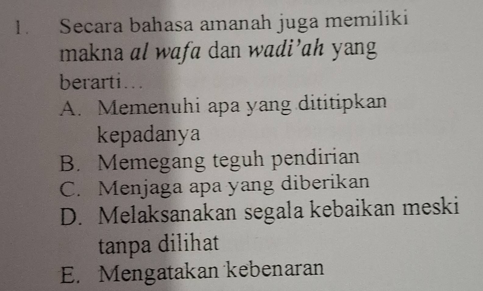 Secara bahasa amanah juga memiliki
makna al wafa dan wadi’ah yang
berarti...
A. Memenuhi apa yang dititipkan
kepadanya
B. Memegang teguh pendirian
C. Menjaga apa yang diberikan
D. Melaksanakan segala kebaikan meski
tanpa dilihat
E. Mengatakan kebenaran