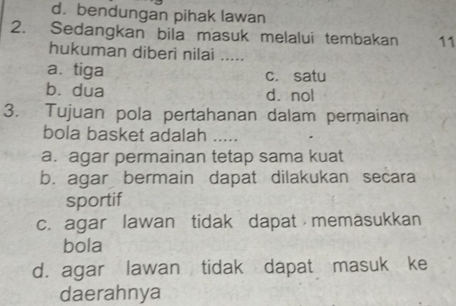 d. bendungan pihak lawan
2. Sedangkan bila masuk melalui tembakan 11
hukuman diberi nilai .....
a. tiga c. satu
bìdua dà nol
3. Tujuan pola pertahanan dalam permainan
bola basket adalah .....
a. agar permainan tetap sama kuat
b. agar bermain dapat dilakukan secara
sportif
c. agar lawan tidak dapat memasukkan
bola
d. agar lawan tidak dapat masuk ke
daerahnya