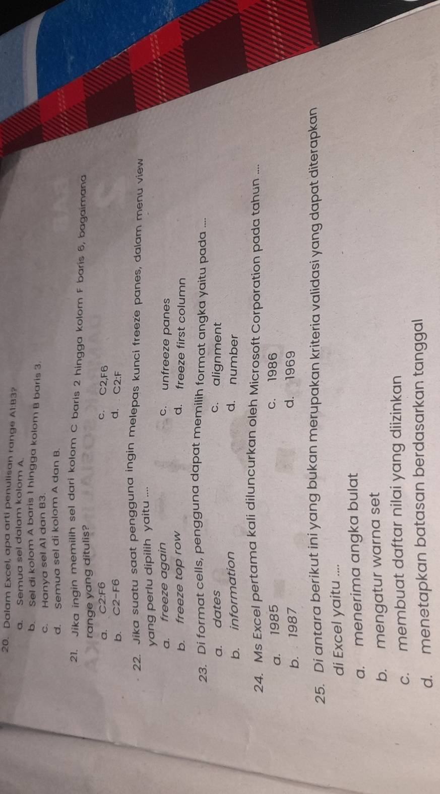 Dalam Excel, apa arti penulisan range A1:B3?
a. Semua sel dalam kolom A.
b. Sel di kolom A baris 1 hingga kolom B baris 3.
c. Hanya sel A1 dan B3.
d. Semua sel di kolom A dan B.
21. Jika ingin memilih sel dari kolom C baris 2 hingga kolom F barís 6, bagaimana
range yang ditulis?
a. C2:F6 c. C2, F6
b. C2-F6 d. C2:F
22. Jika suatu saat pengguna ingin melepas kunci freeze panes, dalam menu view
yang perlu dipilih yaitu ....
a. freeze again c. unfreeze panes
b. freeze top row d. freeze first column
23. Di format cells, pengguna dapat memilih format angka yaitu pada ....
a. dates c. alignment
b. information d. number
24. Ms Excel pertama kali diluncurkan oleh Microsoft Corporation pada tahun ....
a. 1985 c. 1986
b. 1987 d. 1969
25. Di antara berikut ini yang bukan merupakan kriteria validasi yang dapat diterapkan
di Excel yaitu ....
a. menerima angka bulat
b. mengatur warna set
c. membuat daftar nilai yang diizinkan
d. menetapkan batasan berdasarkan tanggal