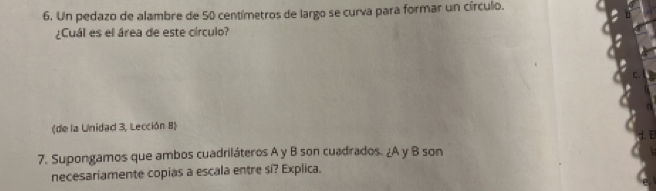 Un pedazo de alambre de 50 centímetros de largo se curva para formar un círculo. 
¿Cuál es el área de este círculo? 
(de la Unidad 3, Lección 8) 
7. Supongamos que ambos cuadriláteros A y B son cuadrados. ¿A y B son 
necesariamente copias a escala entre si? Explica.