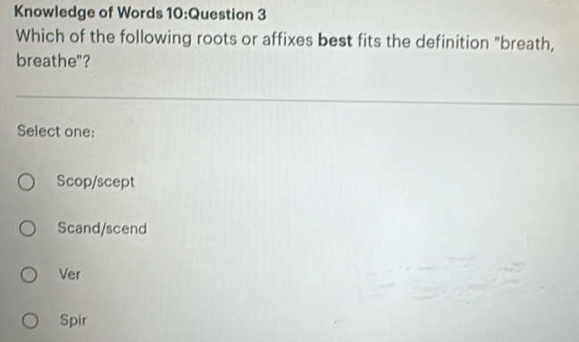 Knowledge of Words 10:Question 3
Which of the following roots or affixes best fits the definition "breath,
breathe"?
Select one:
Scop/scept
Scand/scend
Ver
Spir