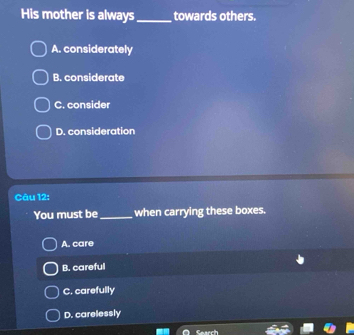 His mother is always_ towards others.
A. considerately
B. considerate
C. consider
D. consideration
Câu 12:
You must be _when carrying these boxes.
A. care
B. careful
C. carefully
D. carelessly