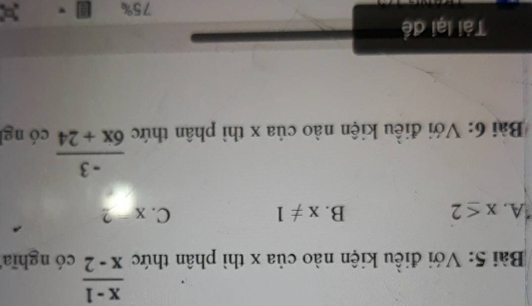  (x-1)/x-2 
Bài 5: Với điều kiện nào của x thì phân thức có nghĩa
A. x≤ 2 B. x!= 1 C. x=2
 (-3)/6x+24 
Bài 6: Với điều kiện nào của x thì phân thức có ng
Tài lại đề
75%